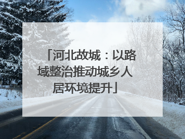 河北故城：以路域整治推动城乡人居环境提升